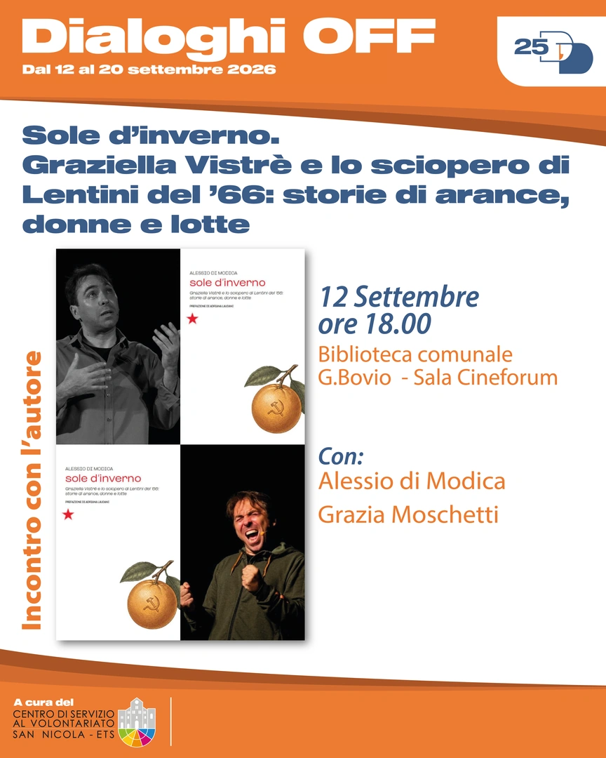 12/09 Ore 18:00 – Biblioteca comunale Giovanni Bovio, Sala Cineforum Incontro con l’autore con Alessio Di Modica e Grazia Moschetti Sole d’inverno. Graziella Vistrè e lo sciopero di Lentini del ’66: storie di arance, donne e lotte Nel 1966 a Lentini, dietro il boom delle arance rosse, si nasconde una forte condizione di sfruttamento dei lavoratori. Le lotte guidate dalla sindacalista Graziella Vistrè, con un ruolo decisivo delle donne, portano a importanti conquiste, contribuendo ai movimenti dell’Autunno Caldo e allo Statuto dei Lavoratori.