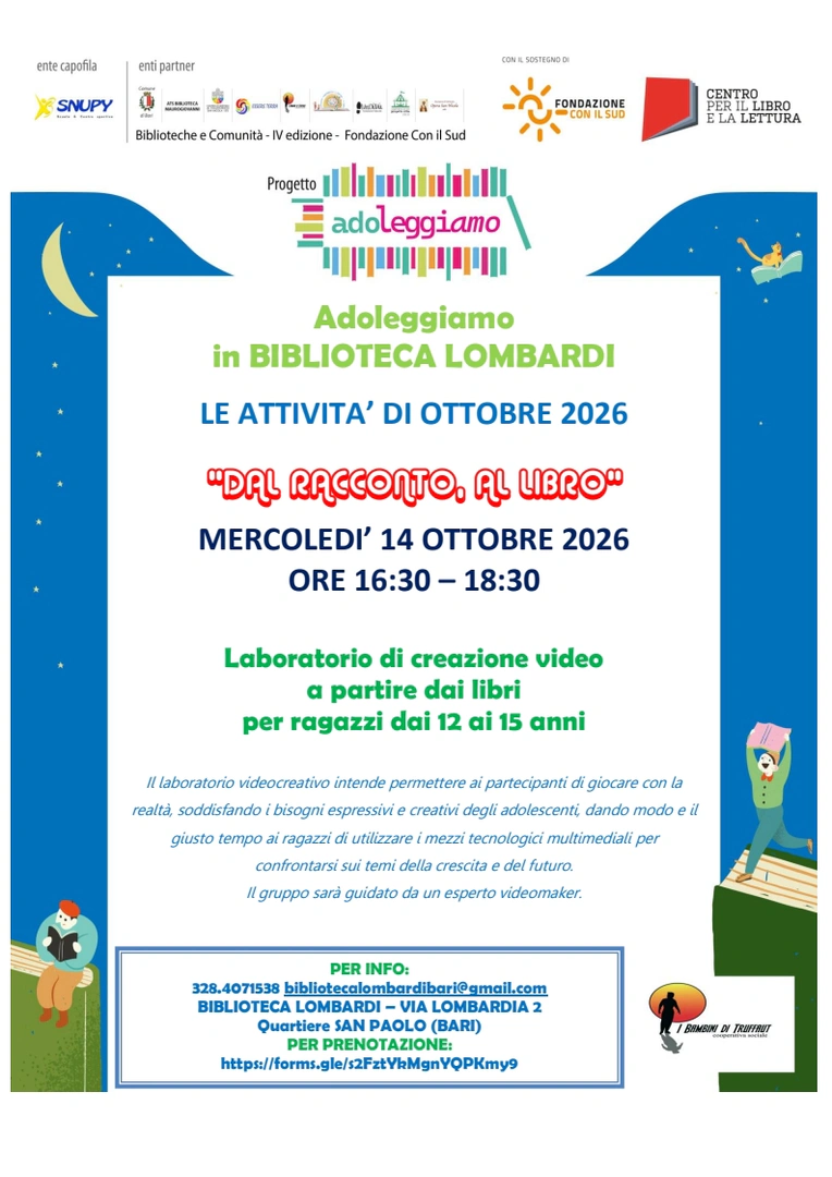 mercoledì 14 Ottobre, dalle 16:30 alle 18:30 Dal racconto al libro Biblioteca Lombardi, via Lombardia 2, quartiere San Paolo, Bari Primo appuntamento del laboratorio di creazione video a partire dai libri, rivolto a ragazze e ragazzi dai 12 ai 15 anni. Con la guida di un esperto videomaker, il gruppo sarà coinvolto nella scelta dei temi e del testo di partenza, nella lettura, nelle riprese, nell’interpretazione e nel montaggio del video. Ingresso gratuito con prenotazione necessaria