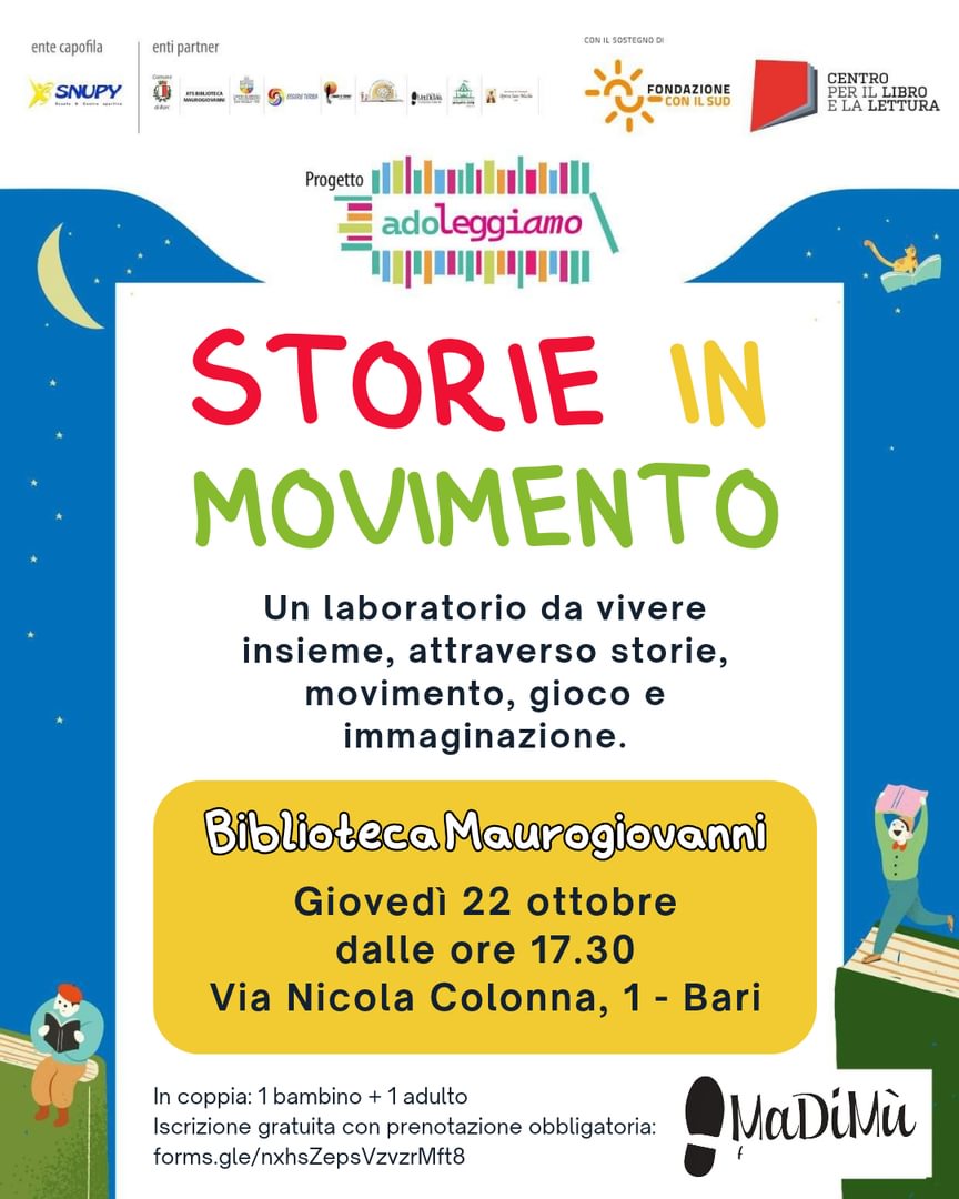giovedì 22 Ottobre, dalle 17:30 Storie in movimento - Laboratorio Biblioteca Maurogiovanni, via Nicola Colonna 1, Carbonara, Bari Un laboratorio da vivere insieme, attraverso storie, movimento, gioco e immaginazione. Un’esperienza pensata per bambine e bambini e adulti insieme, per giocare, ascoltare, muoversi e scoprire nuove possibilità di relazione attraverso il teatro e la narrazione. La partecipazione è prevista in coppia: 1 bambina/o + 1 adulta/o (che partecipa attivamente al laboratorio). Iscrizione gratuita