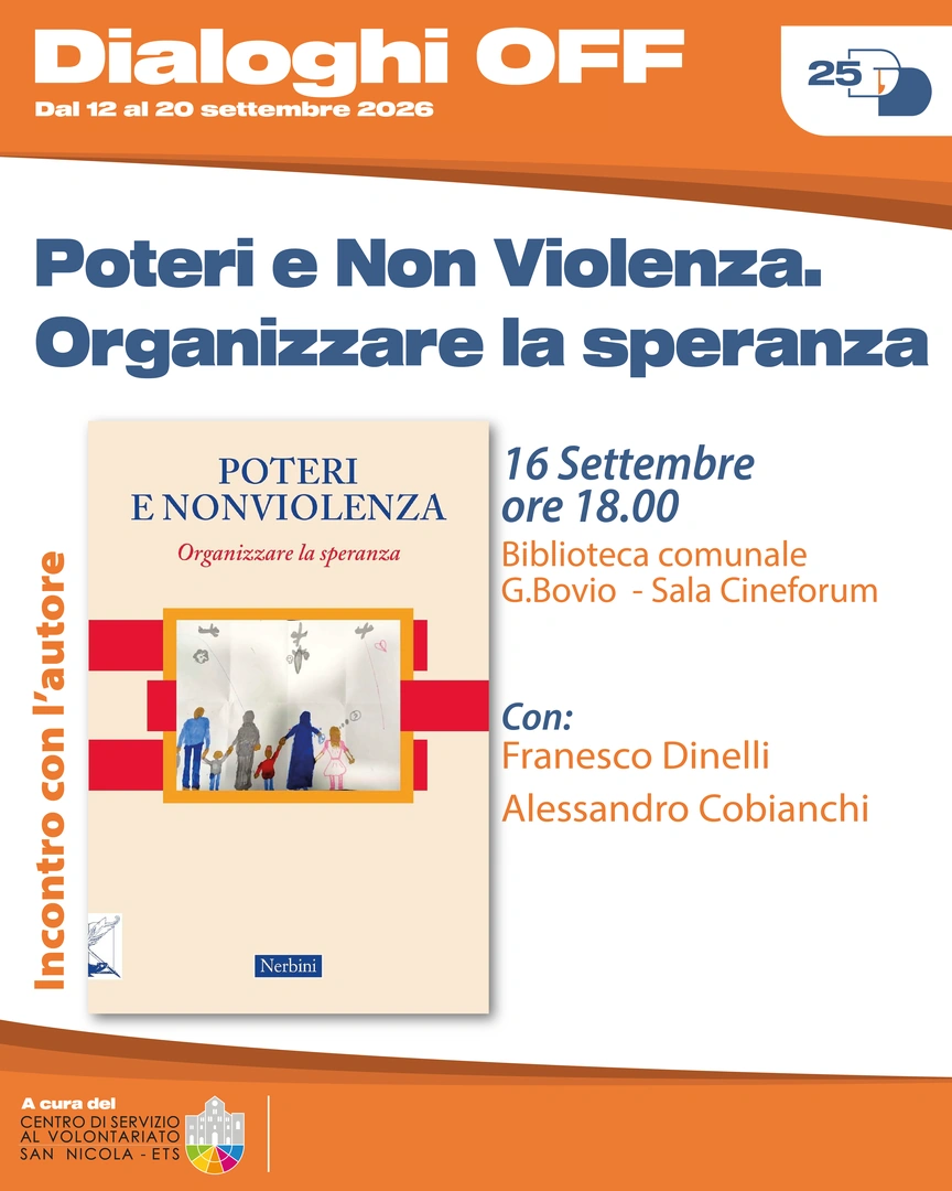 16/09 Ore 18:00 – Biblioteca comunale Giovanni Bovio, Sala Cineforum Incontro con l’autore con Francesco Dinelli e Alessandro Cobianchi Poteri e Non Violenza. Organizzare la speranza La vera sfida, oggi, è pensare quale risposta nonviolenta possa essere attuata da parte dei singoli e delle comunità, quali le possibili strade e quali i processi educativi che possono essere promossi per istituire nella società un’autentica resistenza popolare generativa e pacifista.