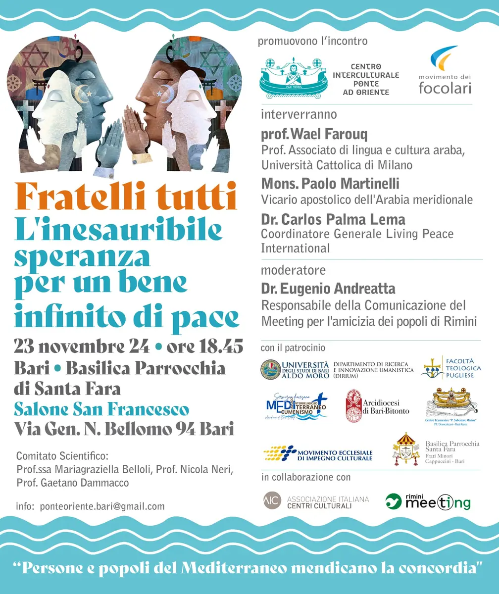 Sabato 23 Novembre 2024 dalle 18:45, il Centro Interculturale Ponte ad Oriente APS (CIPO) e il Movimento dei Focolari organizzano l’incontro “Fratelli tutti - L'inesauribile speranza per un bene infinito di pace - Persone e popoli del Mediterraneo mendicano la concordia”, nel salone San Francesco della Basilica pontificia Parrocchia Santa Fara in via Gen. Nicola Bellomo 94 a Bari.