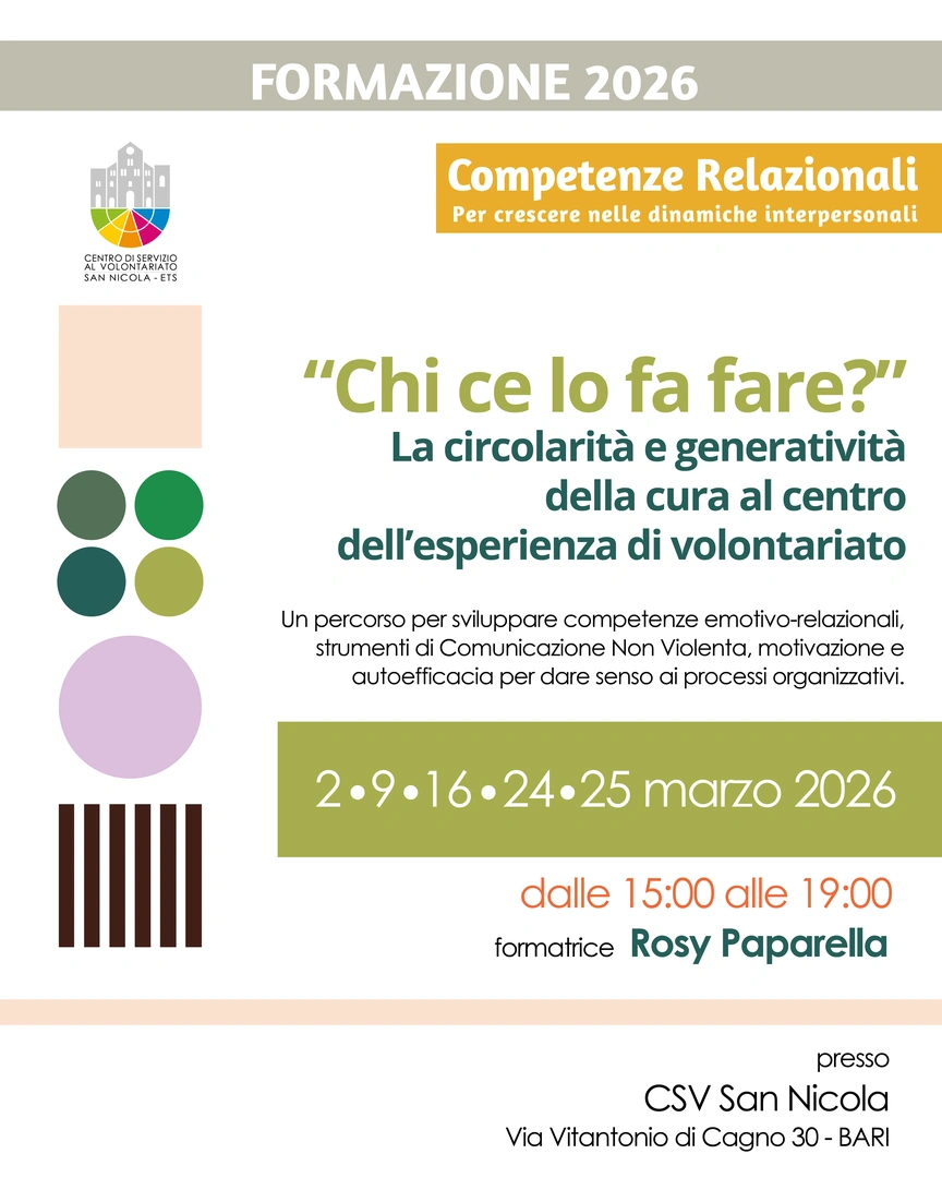 Dal 2 al 25 Marzo 2026 dalle 15:00 alle 19:00, organizziamo il corso di formazione gratuito “Chi ce lo fa fare? La circolarità e generatività della cura al centro dell’esperienza di volontariato” con Rosy Paparella, counselor con approccio gestaltico integrato, esperta in processi formativi nell’ambito socio-educativo e in quello socio-sanitario, nella Sala formazione del Centro di Servizio al Volontariato San Nicola ETS, in via Vitantonio di Cagno 30 a Bari.