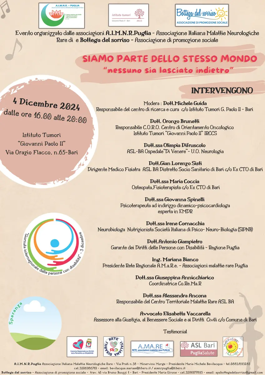 Mercoledì 4 Dicembre 2024 dalle 16:00 alle 20:00, in occasione della Giornata Internazionale dei Diritti delle Persone Disabili (3 Dicembre), A.I.M.N.R. - PUGLIA (Associazione Italiana Malattie Neurologiche Rare) - OdV e Bottega del sorriso - APS organizzano il convegno “Siamo parte dello stesso Mondo - nessuno sia lasciato indietro”, presso l’Istituto Tumori “Giovanni Paolo II” in via Orazio Flacco 65 a Bari.