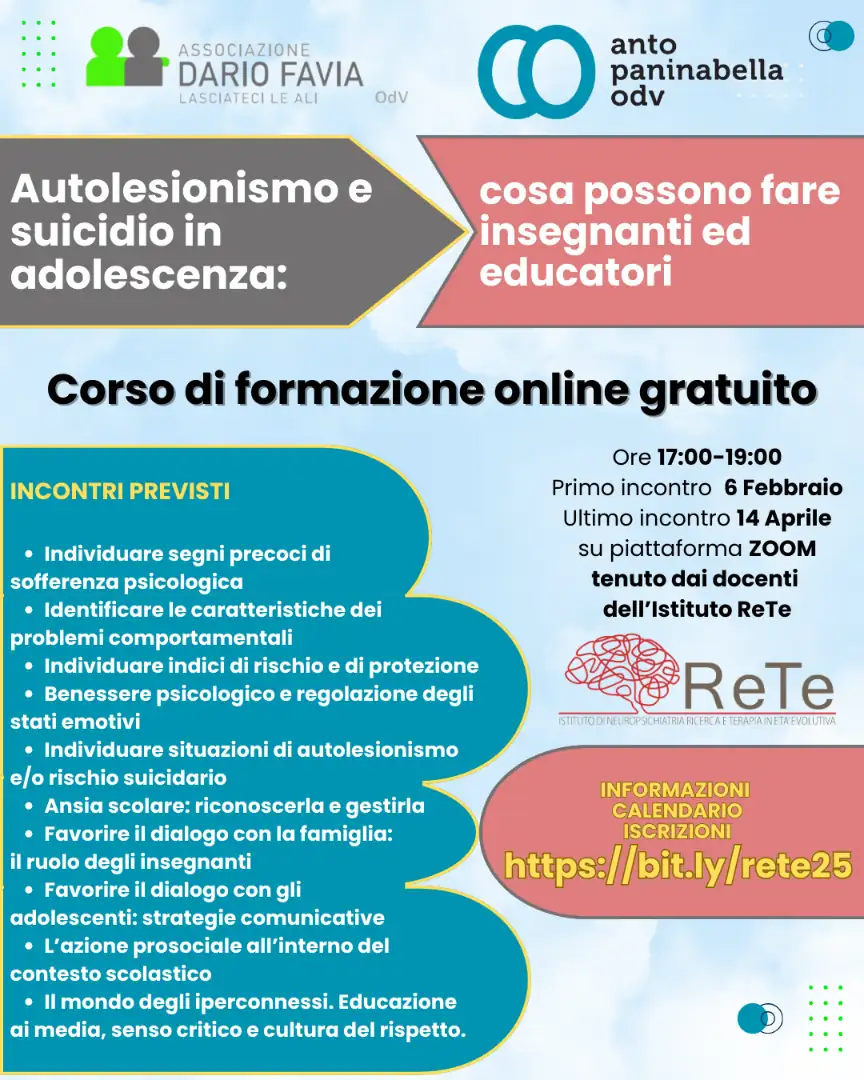Dal 6 Febbraio al 14 Aprile 2025, Anto Paninabella OdV e Dario Favia - Lasciateci le ali OdV organizzano il corso “Autolesionismo e suicidio in adolescenza: cosa possono fare insegnanti e educatori”. Il corso è gratuito, si tiene on line su piattaforma ZOOM, è rivolto a docenti e educatori, ma è aperto a chiunque sia interessato al tema, su autolesionismo e suicidio in età adolescenziale. Le lezioni sono tenute dai professionisti dell'Istituto RETE Ricerca e Terapia per l’Età Evolutiva di Roma.