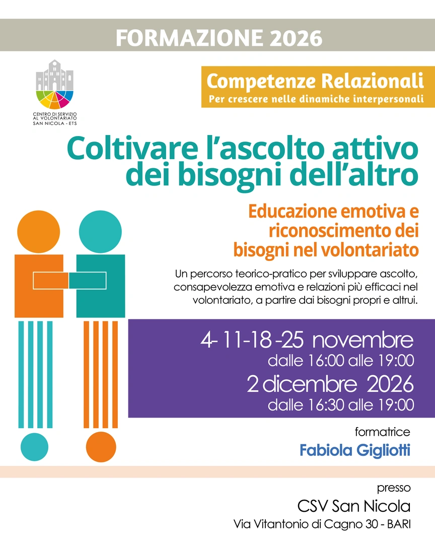Dal 4 Novembre al 2 Dicembre 2026 dalle 16:00 alle 19:00, organizziamo il corso di formazione “Coltivare l’ascolto attivo dei bisogni dell’altro: educazione emotiva e riconoscimento dei bisogni nel volontariato”, nella Sala formazione del Centro di Servizio al Volontariato San Nicola ETS, in via Vitantonio di Cagno 30 a Bari. Il percorso, condotto dalla psicologa Fabiola Gigliotti, si articola in cinque incontri rivolti a volontarie, volontari e responsabili di associazioni. Il corso mira a potenziare le competenze relazionali ed emotive, promuovendo un ascolto attivo e attento ai bisogni propri e degli altri, per costruire relazioni più efficaci e consapevoli nel contesto del volontariato.