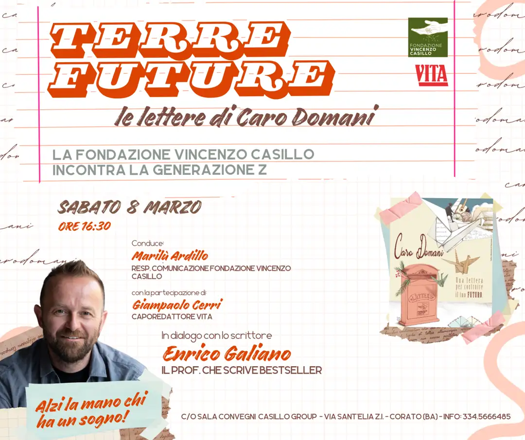 Sabato 8 Marzo 2025 alle 16:30, Fondazione Vincenzo Casillo, in collaborazione con VITA in qualità di media partner, organizza l'evento “Terre Future. Le lettere di Caro Domani” con lo scrittore Enrico Galiano, nella Sala Convegni della Casillo Group (Palazzo degli uffici) in via Sant’Elia Z.I a Corato.