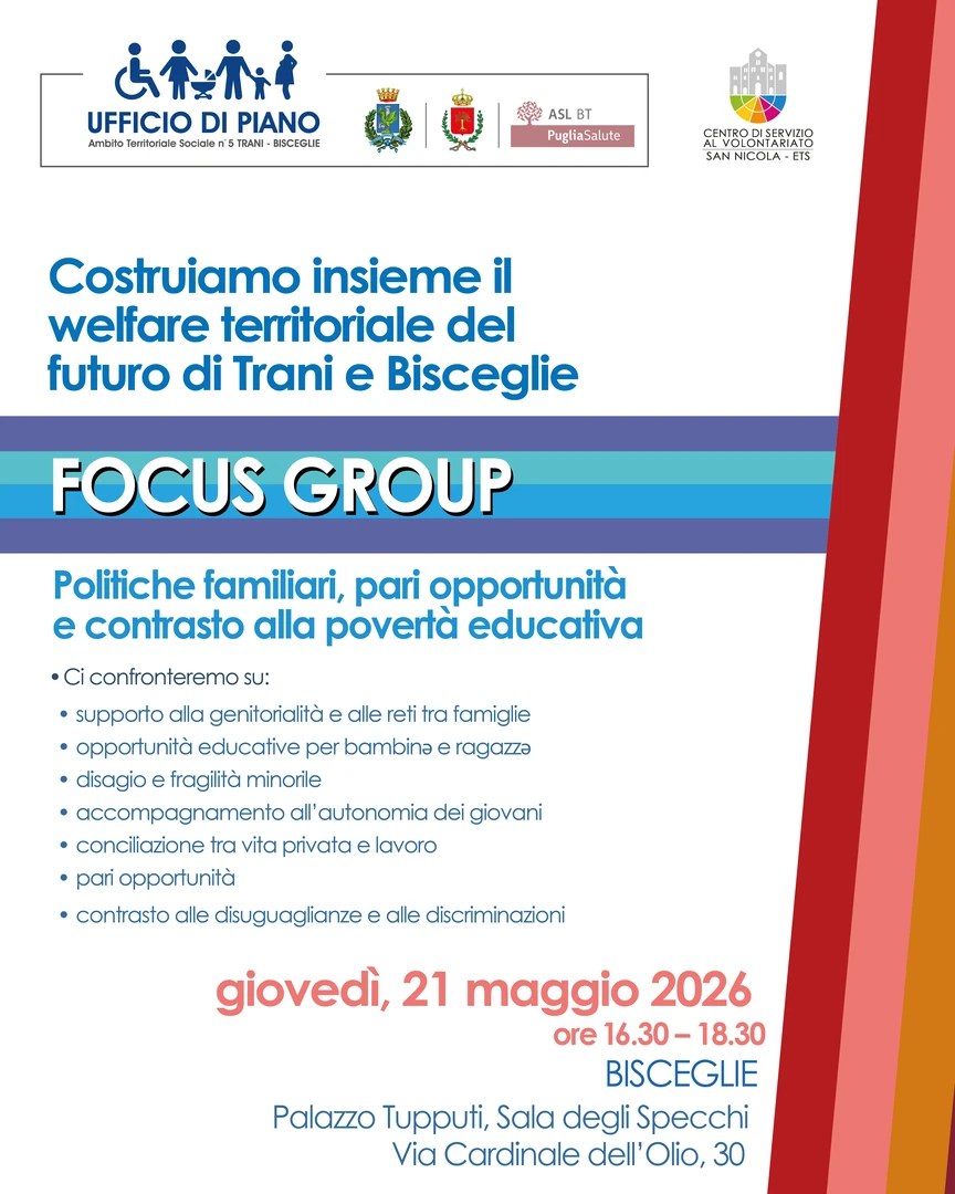 Focus Group “Politiche familiari, pari opportunità e contrasto alla povertà educativa” venerdì 17 Aprile Rinviato a giovedì 21 Maggio dalle 16:30 alle 18:30 Sala degli Specchi del Palazzo Tupputi in via Cardinale dell’Olio 30 a Bisceglie Cercheremo insieme di capire come migliorare la crescita di bambinə e ragazzə e supportare le famiglie, superando le disuguaglianze educative e trovando nuovi modi di conciliare vita privata e lavoro.