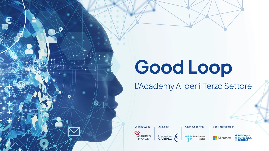 Cariplo Factory, Fondazione Cariplo e Fondazione Triulza, con il sostegno di Microsoft e del Fondo per la Repubblica Digitale, promuovono il programma gratuito “Good Loop. L'Academy AI per il Terzo Settore” con l'obiettivo di accelerare la trasformazione digitale e promuovere un uso consapevole dell’Intelligenza artificiale e delle tecnologie a sostegno delle missioni sociali delle organizzazioni del Terzo Settore e dell’Economia sociale.