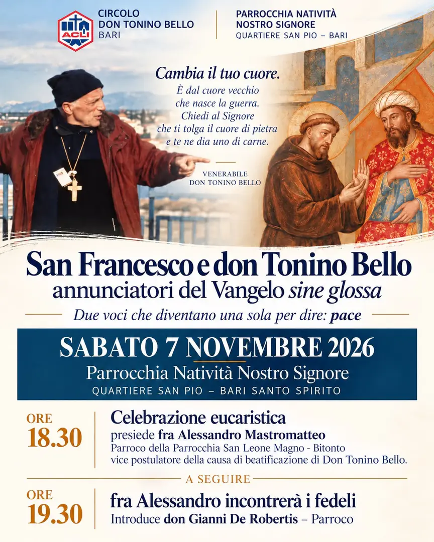 Sabato 7 Novembre 2026 dalle 18:30, il Circolo ACLI Don Tonino Bello APS e la Parrocchia Natività Nostro Signore promuovono l'incontro “San Francesco e don Tonino Bello, annunciatori del Vangelo sine glossa. Due voci che diventano una sola per dire: pace”, presso la parrocchia, in strada Catino 48 a Bari.