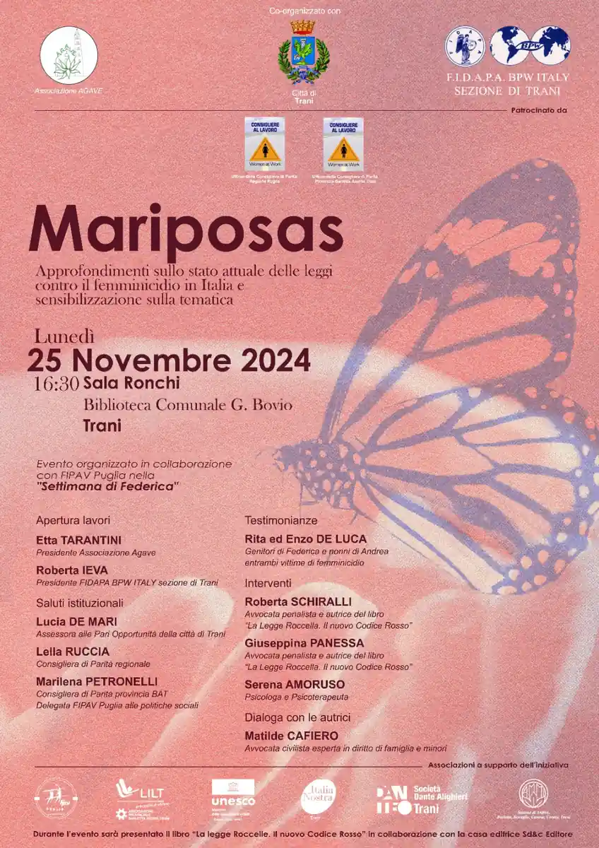 Lunedì 25 Novembre 2024 alle 16:30, in occasione della Giornata internazionale per l'eliminazione della violenza contro le donne, la Città di Trani, in collaborazione con Fidapa BPWItaly - sezione di Trani e con l'Associazione Agave, promuove l'evento di sensibilizzazione e formazione “Mariposas - Approfondimento sullo stato attuale delle leggi contro il femminicidio in Italia”, nella Sala Ronchi della Biblioteca Comunale G. Bovio di Trani.