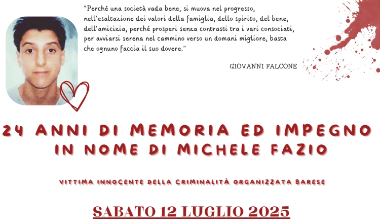 Sabato 12 Luglio 2025 dalle 17:00 alle 19:00, Pinuccio e Lella Fazio con Libera Puglia, Centro di Servizio al Volontariato San Nicola ETS e I Custodi della Bellezza, invitano la cittadinanza all'evento “24 anni di memoria e impegno in nome di Michele Fazio. Vittima innocente della criminalità organizzata barese”. Con il patrocinio del Comune di Bari.