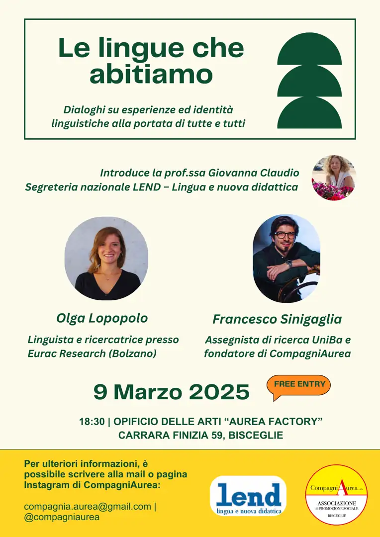 Domenica 9 Marzo 2025 alle 18:30, la Compagniaurea di Francesco Sinigaglia – APS, in collaborazione con l'associazione LEND (Lingua e Nuova didattica), organizza il meeting “Le lingue che abitiamo”, un incontro divulgativo in ambito linguistico, liberamente aperto a chiunque fosse interessato, con la ricercatrice e linguista biscegliese Olga Lopopolo, operativa presso l’Istituto Eurac Research di Bolzano, nello spazio artistico e culturale Opificio delle Arti “Aurea Factory”, in via Carrara Finizia 59 a Bisceglie.