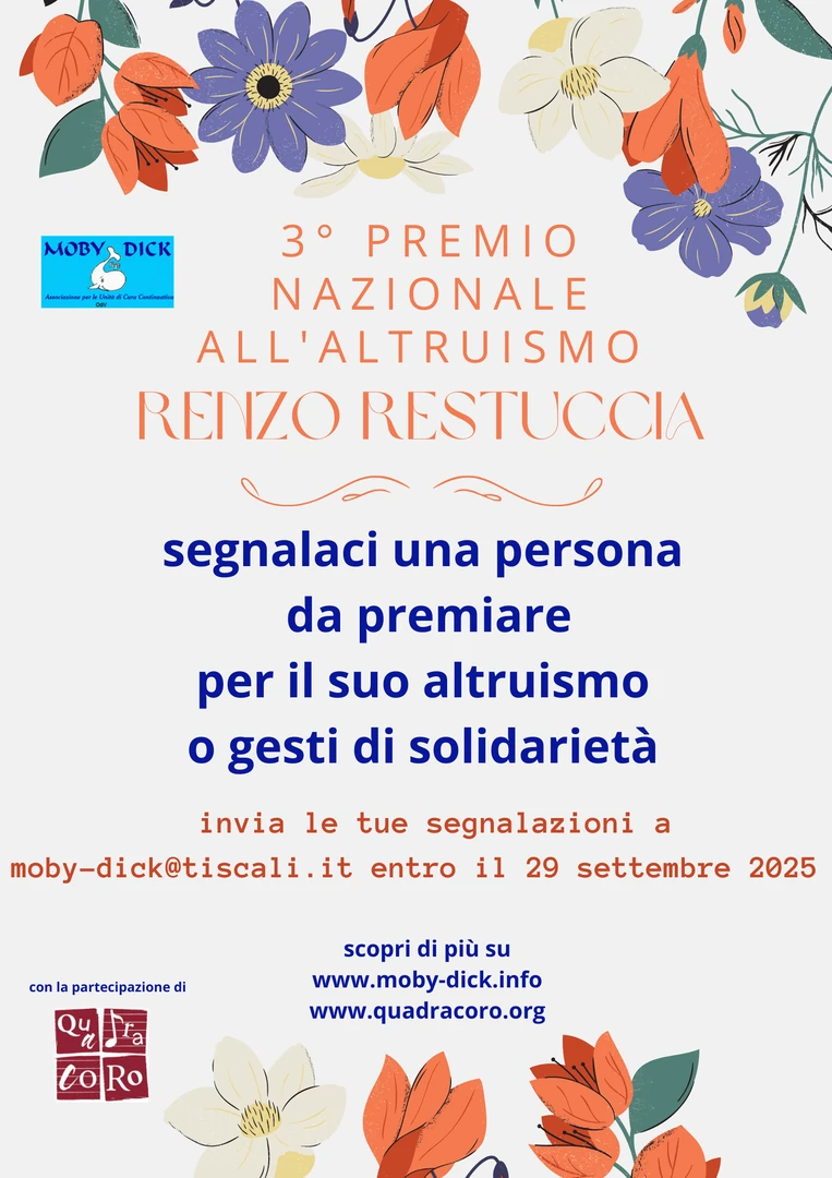 L'Associazione per le Unità di Cura Continuativa Moby Dick - OdV, in collaborazione con QuadraCoro - APS, organizza il 3° Premio Nazionale all'Altruismo “Renzo Restuccia”. Fino al 29 Settembre 2025 verranno raccolte, da tutto il territorio nazionale, segnalazioni di gesti di altruismo che rappresentino segnali e contenuti di alto valore simbolico legati al Dono e alla Gratuità.