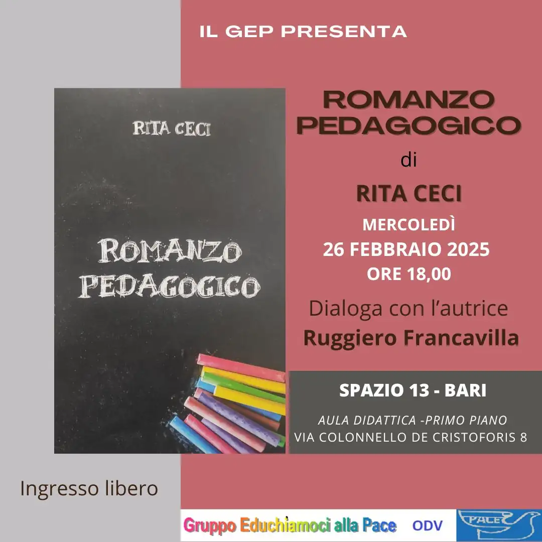 Mercoledì 26 Febbraio 2025 alle 18:00, il Gruppo Educhiamoci alla Pace OdV organizza un incontro con Rita Ceci, già insegnante e preside, per presentare il suo “Romanzo pedagogico” curato da Rino Francavilla, nell'Aula Didattica di Spazio 13 (1° piano) in via Colonnello de Cristoforis 8 a Bari. Ingresso libero.
