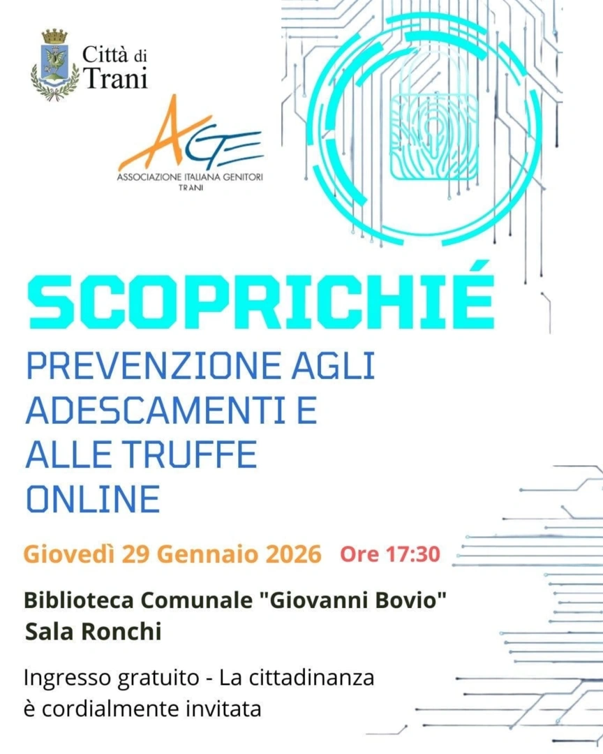 Giovedì 29 Gennaio 2026 alle 17:30, Associazione Genitori A.Ge (associazione italiana genitori) sede locale di Trani -A.ge. Trani - OdV organizza il convegno “Scoprichiè - Prevenzione agli adescamenti e alle truffe on line”, nella Sala Ronchi della Biblioteca Comunale “Giovanni Bovio” a Trani. Ingresso gratuito.