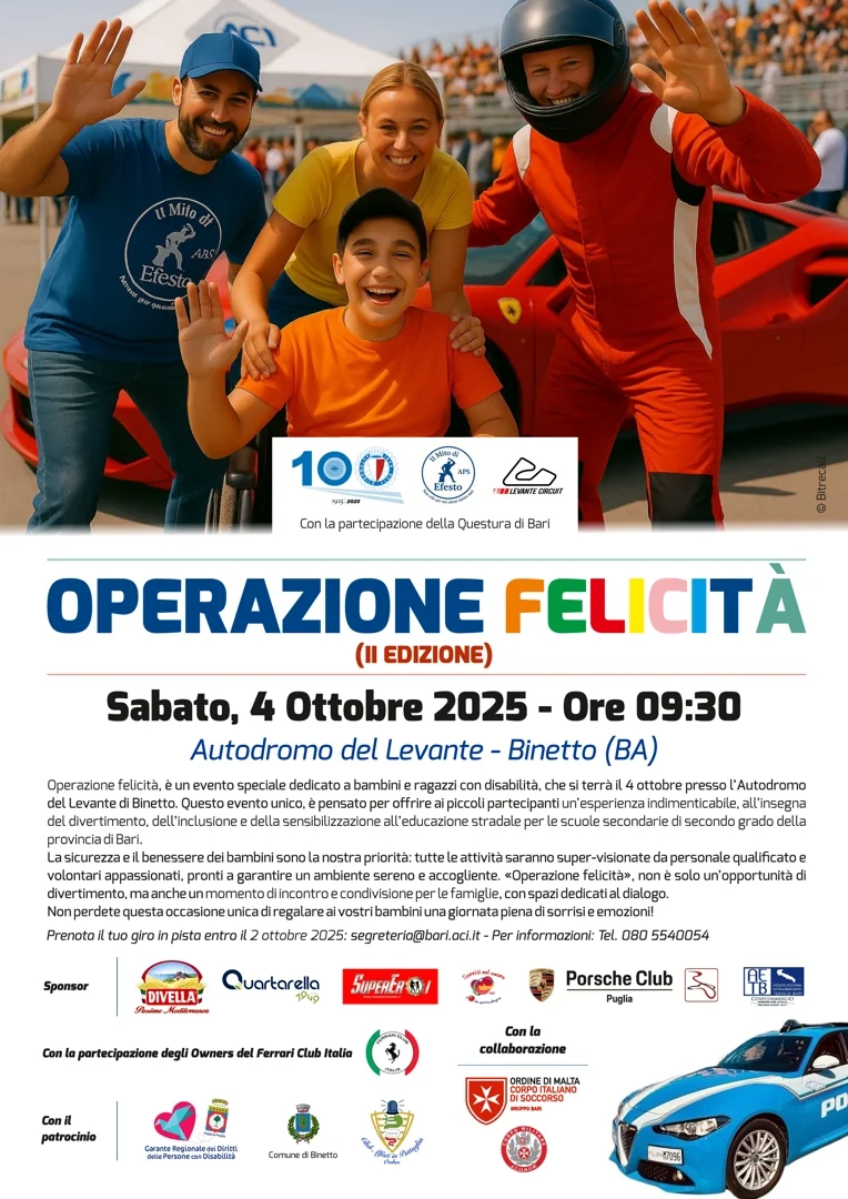 Sabato 4 Ottobre 2025 dalle 9:00 alle 13:00, Il Mito di Efesto APS, in collaborazione con l'Automobile Club Bari-BAT, presenta la seconda edizione di “Operazione felicità”, presso l’Autodromo del Levante, Binetto. Con la partecipazione della Questura di Bari, con il patrocinio del Garante Regionale dei Diritti delle Persone con Disabilità della Puglia e della Città di Binetto. Partecipazione libera e gratuita: scrivi a segreteria@bari.aci.it o chiama 080 55 40 054 Prenota entro il 2 Ottobre.