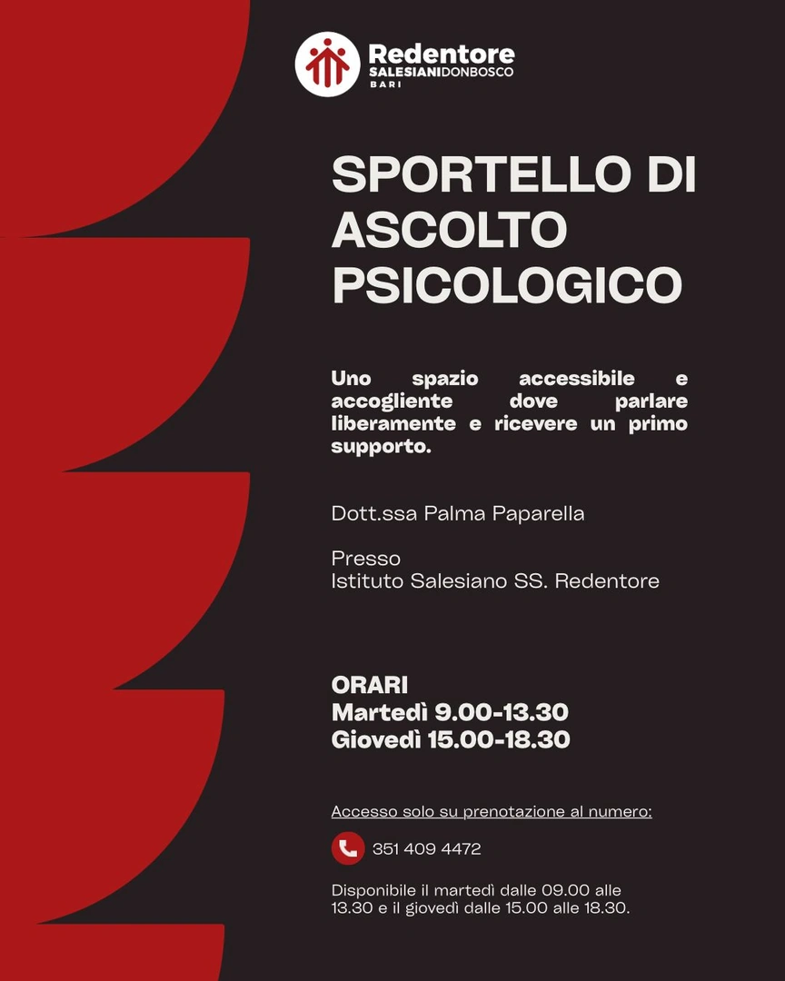 Il Redentore Salesiano Don Bosco Bari ha attivato uno Sportello di ascolto psicologico presso l'Istituto in via Martiri d'Otranto 65 a Bari. Lo Sportello, curato da Palma Paparella, psicoterapeuta, è in uno spazio accessibile e accogliente, dove poter parlare liberamente e ricevere un primo supporto. Prenota un appuntamento al 351 40 94 472. Lo Sportello di ascolto psicologico è disponibile il martedì dalle 9:00 alle 13:30 e il giovedì dalle 15:00 alle 18:30.