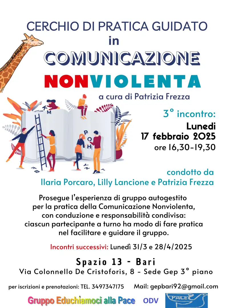 Lunedì 17 Febbraio 2025 dalle 16:30 alle 19:30, il Gruppo Educhiamoci alla Pace OdV promuove il terzo incontro del percorso “Cerchio di pratica guidata in comunicazione nonviolenta” a cura di Patrizia Frezza, presso Spazio 13 (3° piano sede GEP), in via Colonello De Cristoforis 8 a Bari. L’incontro è condotto da Ilaria Porcaro e Lilly Lancione che affiancano la curatrice sul tema del “Riconoscimento e condivisione dei bisogni propri e altrui” per generare empatia e superare I conflitti.