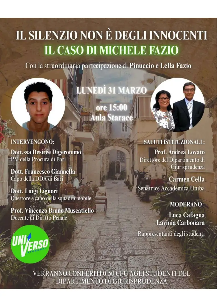 Lunedì 31 Marzo 2025 alle 15:00, l’Università degli Studi di Bari “Aldo Moro” e l’Associazione Studentesca UniVerso organizzano “Il silenzio non è degli innocenti. Il caso di Michele Fazio”, con la straordinaria partecipazione di Pinuccio e Lella Fazio, nell’Aula Starace del Dipartimento di Scienze Politiche UNIBA in piazza Cesare Battisti 1 a Bari. Verranno conferiti 0.50 CFU a studenti del Dipartimento di Giurisprudenza.