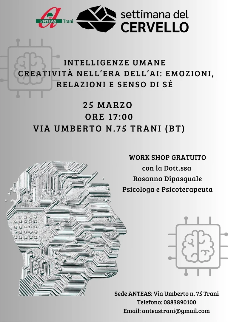 Mercoledì 25 Marzo dalle 17:00 alle 19:00, in occasione della Settimana del Cervello 2026, Anteas - Trani APS promuove il workshop “Intelligenze umane e creatività nell’era dell’AI: Emozioni, relazioni e senso di sé”, presso la sede dell'Associazione in via Umberto 75 a Trani. Incontro gratuito e aperto a tutta la comunità, per partecipare scrivi ad anteastrani@gmail.com. Il workshop esperienziale è condotto da Rosanna Dipasquale, psicologa e psicoterapeuta.