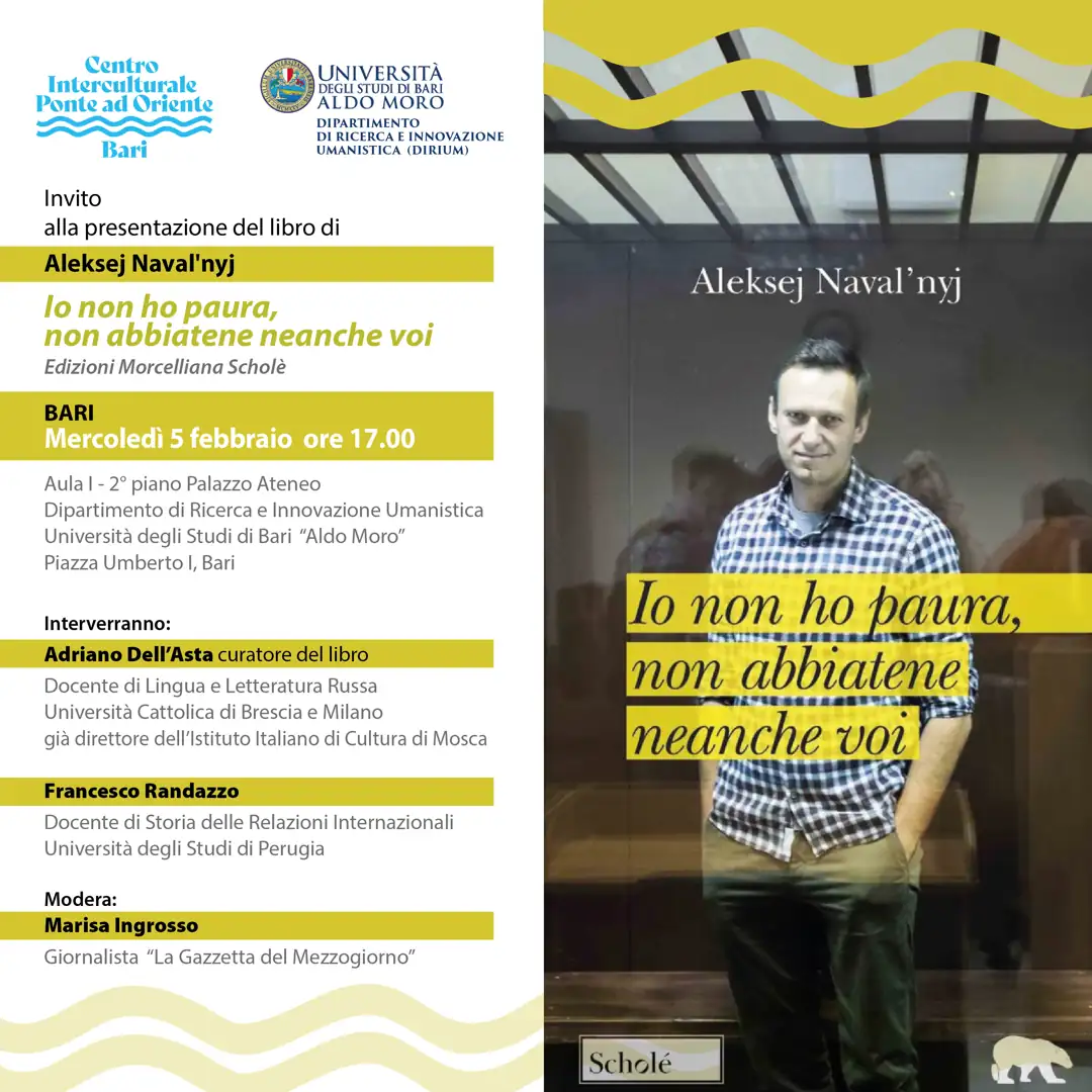 Mercoledì 5 Febbraio 2025 alle 17:00, il Centro Interculturale Ponte ad Oriente APS e il Dipartimento di Ricerca ed innovazione Umanistica (DIRIUM) dell’Università di Bari “Aldo Moro” promuovono la presentazione del libro di Aleksej Naval’nyj “Io non ho paura, non abbiatene neanche voi” edito da Scholé- Editrice Morcelliana, presso l’Aula I del DIRIUM, ubicato al secondo piano del Palazzo Ateneo di Bari in piazza Umberto I a Bari.